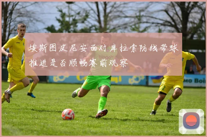 埃斯图皮尼安面对库拉索防线带球推进是否顺畅赛前观察