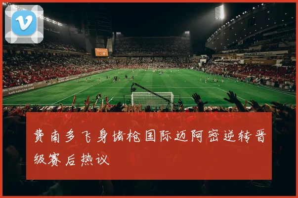 费南多飞身堵枪国际迈阿密逆转晋级赛后热议