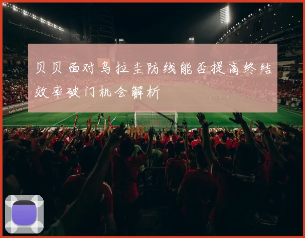 贝贝面对乌拉圭防线能否提高终结效率破门机会解析