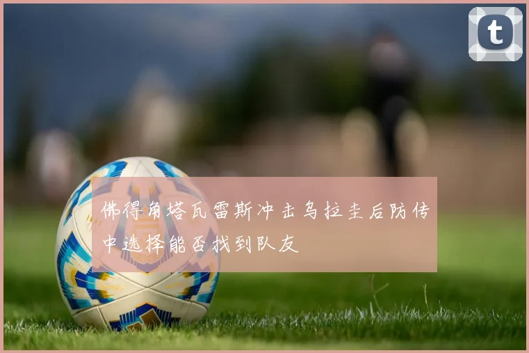 佛得角塔瓦雷斯冲击乌拉圭后防传中选择能否找到队友