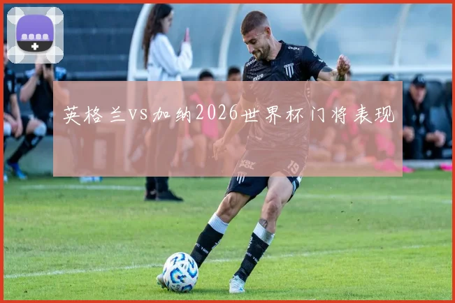 英格兰vs加纳2026世界杯门将表现