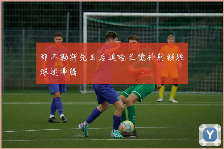 那不勒斯先丢后追哈兰德补射锁胜球迷沸腾