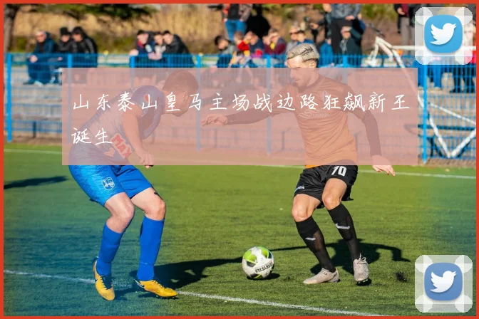 山东泰山皇马主场战边路狂飙新王诞生
