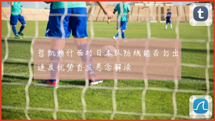 哲凯赖什面对日本队防线能否打出速度优势首发悬念解读