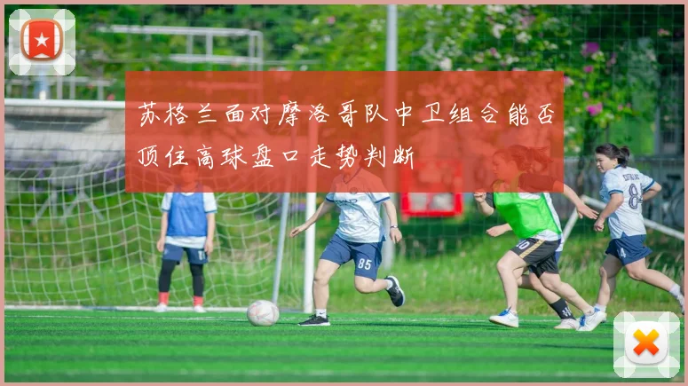 苏格兰面对摩洛哥队中卫组合能否顶住高球盘口走势判断
