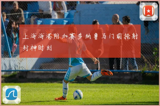 上海海港附加赛多纳鲁马门前抢射封神时刻