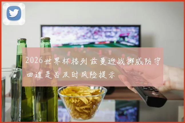 2026世界杯格列兹曼迎战挪威防守回追是否及时风险提示