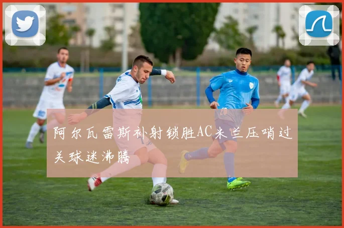 阿尔瓦雷斯补射锁胜AC米兰压哨过关球迷沸腾