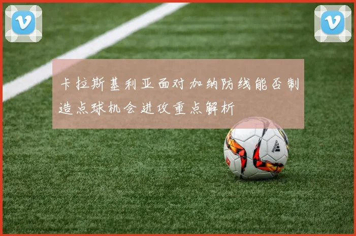 卡拉斯基利亚面对加纳防线能否制造点球机会进攻重点解析