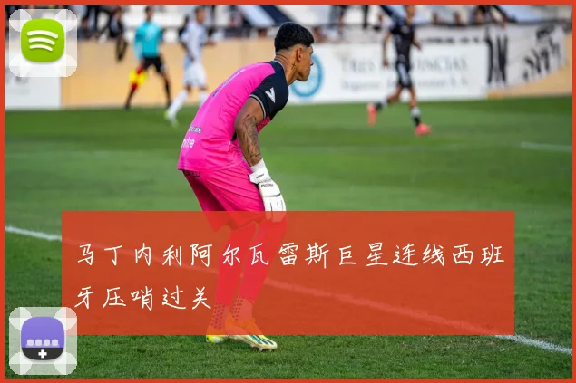 马丁内利阿尔瓦雷斯巨星连线西班牙压哨过关