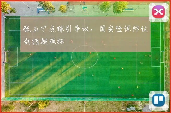 张玉宁点球引争议，国安险保帅位剑指超级杯