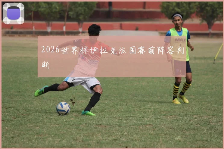 2026世界杯伊拉克法国赛前阵容判断