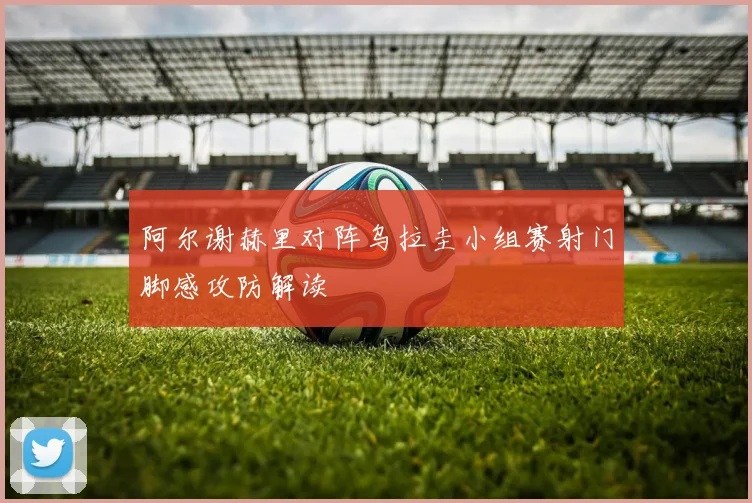 阿尔谢赫里对阵乌拉圭小组赛射门脚感攻防解读