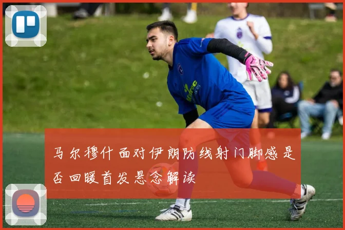 马尔穆什面对伊朗防线射门脚感是否回暖首发悬念解读