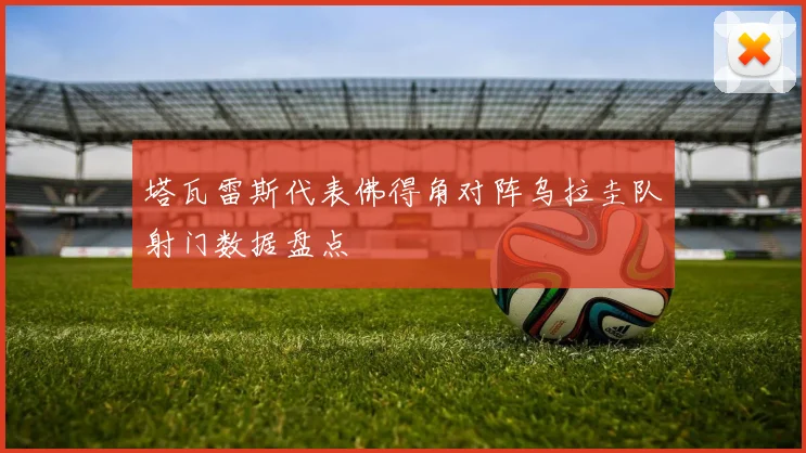 塔瓦雷斯代表佛得角对阵乌拉圭队射门数据盘点
