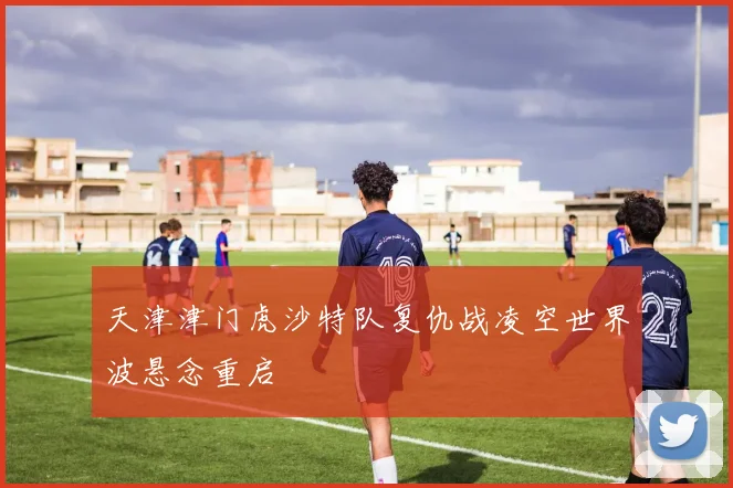 天津津门虎沙特队复仇战凌空世界波悬念重启