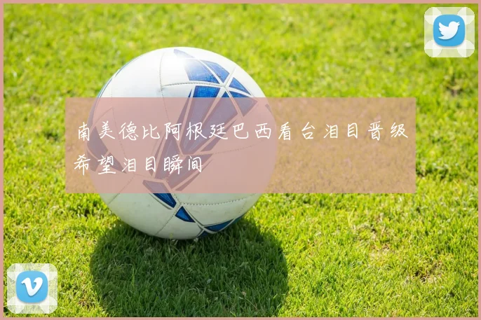 南美德比阿根廷巴西看台泪目晋级希望泪目瞬间