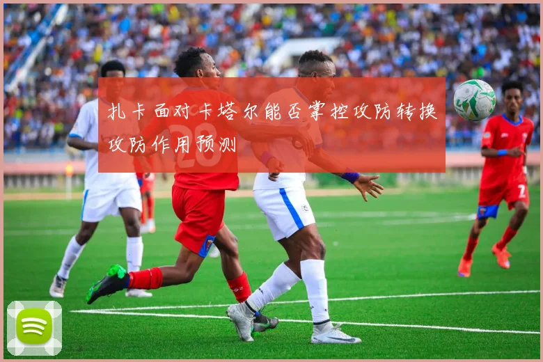 扎卡面对卡塔尔能否掌控攻防转换攻防作用预测