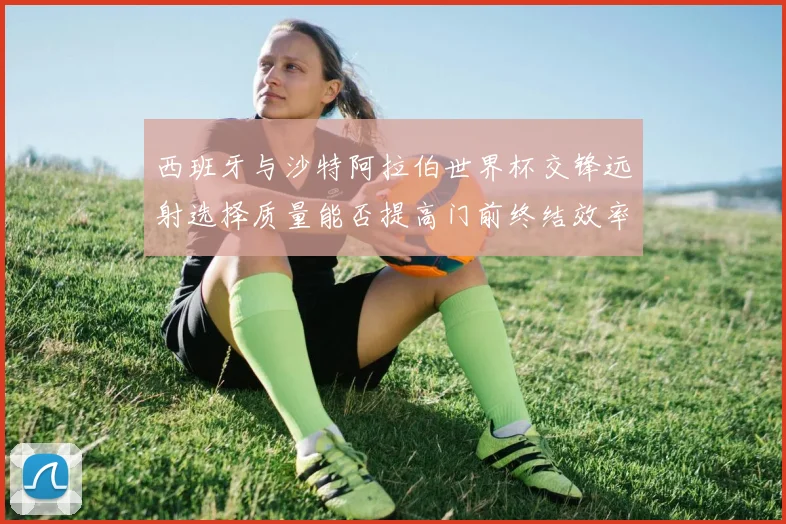 西班牙与沙特阿拉伯世界杯交锋远射选择质量能否提高门前终结效率