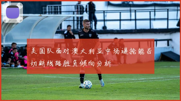 美国队面对澳大利亚中场逼抢能否切断线路胜负倾向分析