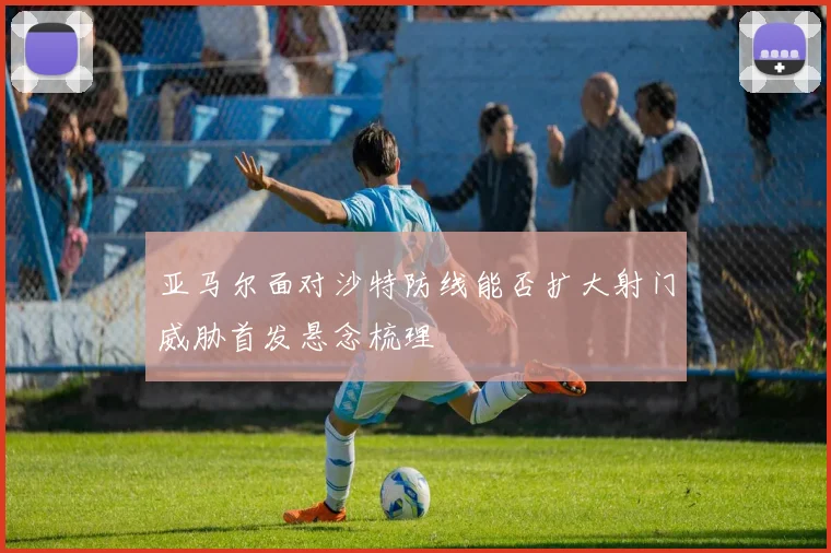 亚马尔面对沙特防线能否扩大射门威胁首发悬念梳理