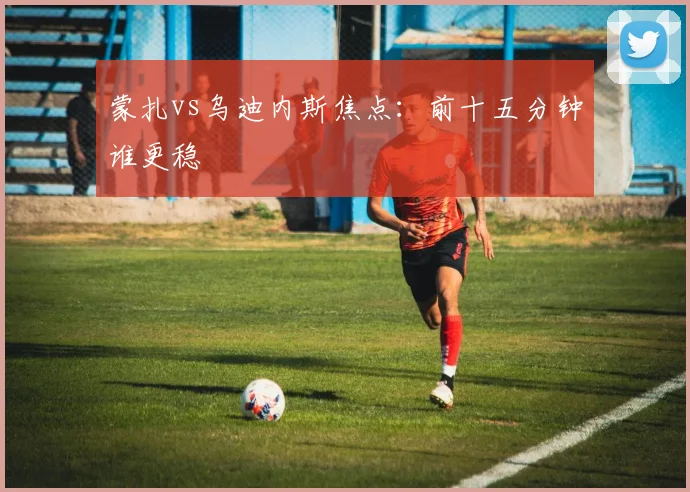 蒙扎vs乌迪内斯焦点：前十五分钟谁更稳