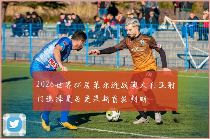 2026世界杯居莱尔迎战澳大利亚射门选择是否更果断首发判断