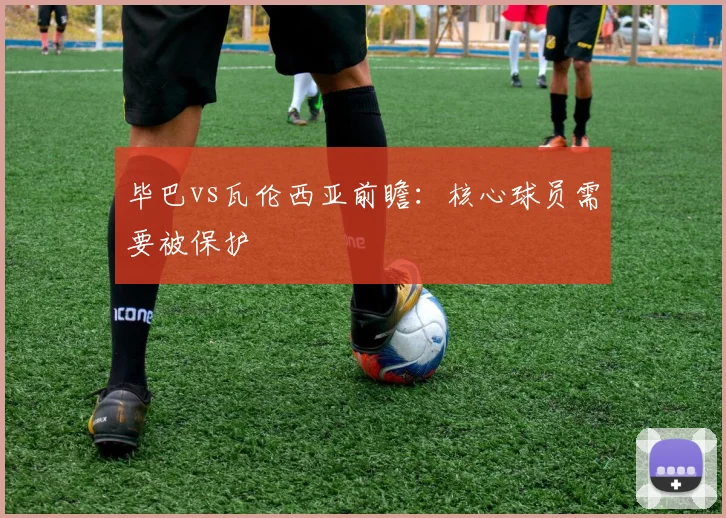 毕巴vs瓦伦西亚前瞻：核心球员需要被保护