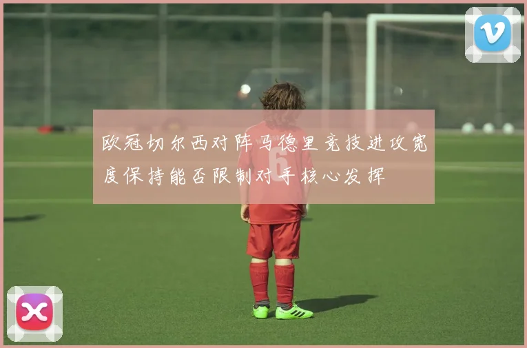 欧冠切尔西对阵马德里竞技进攻宽度保持能否限制对手核心发挥