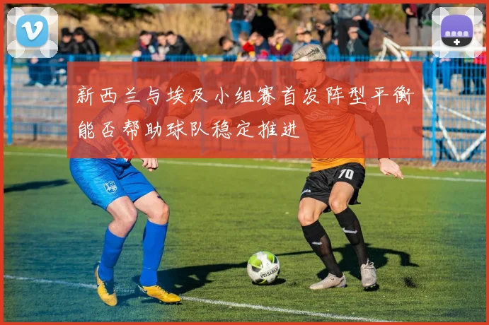 新西兰与埃及小组赛首发阵型平衡能否帮助球队稳定推进
