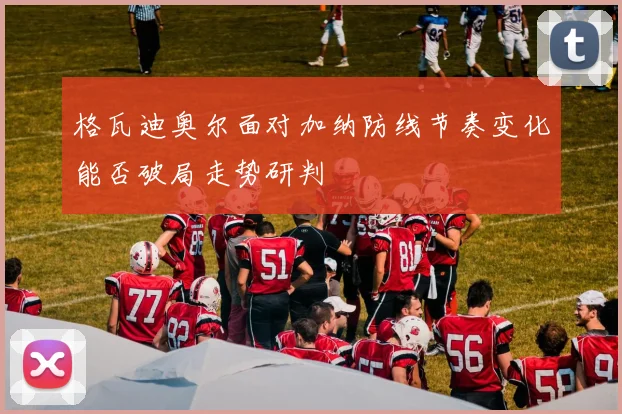 格瓦迪奥尔面对加纳防线节奏变化能否破局走势研判
