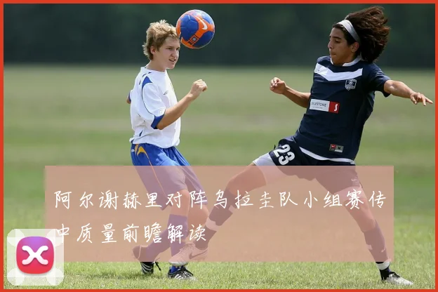 阿尔谢赫里对阵乌拉圭队小组赛传中质量前瞻解读