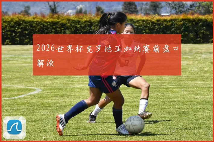 2026世界杯克罗地亚加纳赛前盘口解读