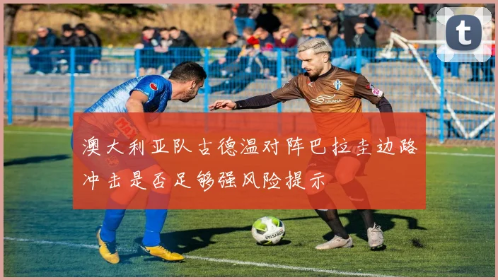 澳大利亚队古德温对阵巴拉圭边路冲击是否足够强风险提示