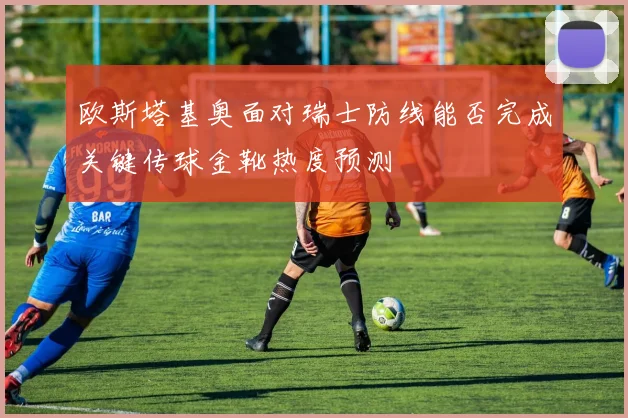 欧斯塔基奥面对瑞士防线能否完成关键传球金靴热度预测