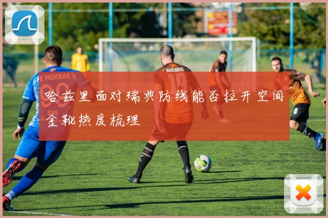 哈兹里面对瑞典防线能否拉开空间金靴热度梳理