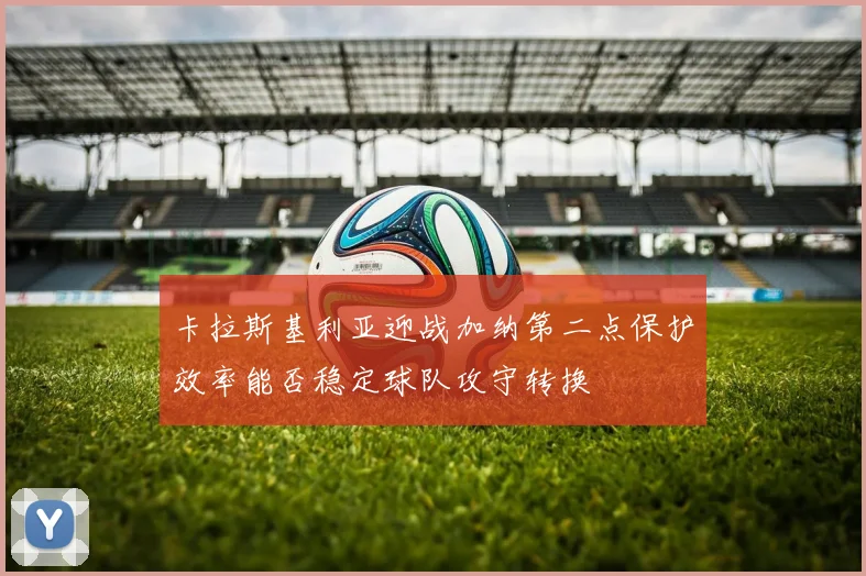 卡拉斯基利亚迎战加纳第二点保护效率能否稳定球队攻守转换