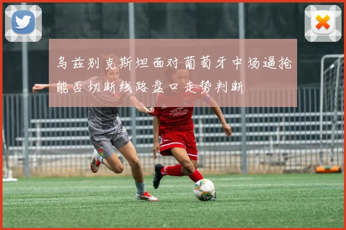 乌兹别克斯坦面对葡萄牙中场逼抢能否切断线路盘口走势判断
