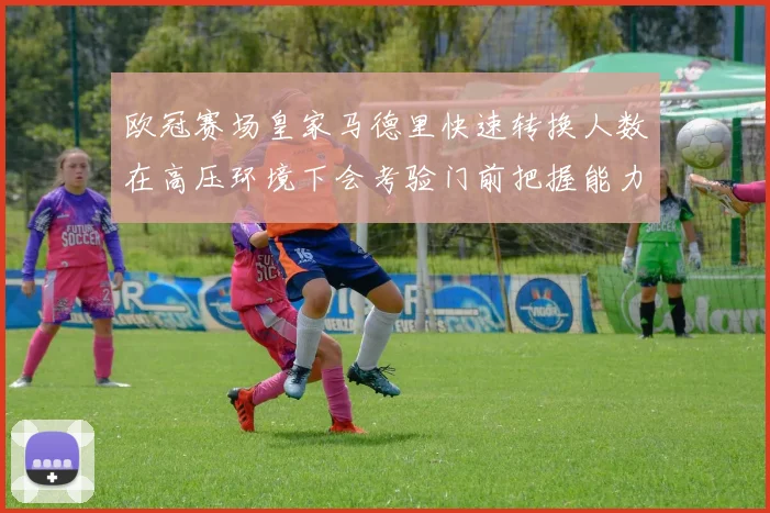 欧冠赛场皇家马德里快速转换人数在高压环境下会考验门前把握能力