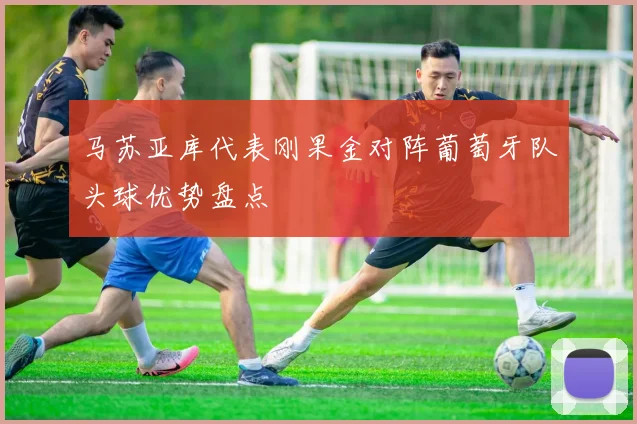 马苏亚库代表刚果金对阵葡萄牙队头球优势盘点