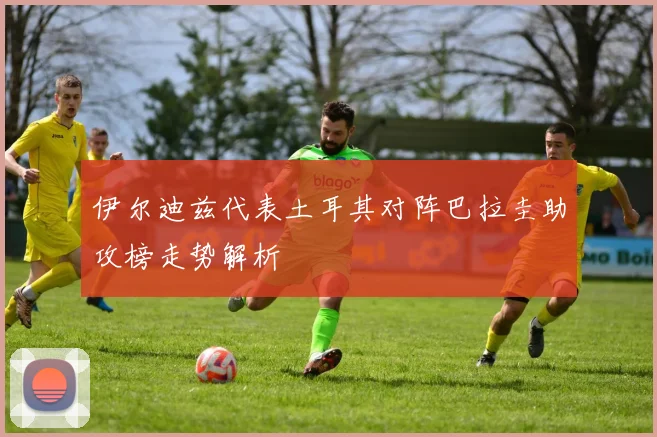 伊尔迪兹代表土耳其对阵巴拉圭助攻榜走势解析