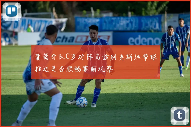 葡萄牙队C罗对阵乌兹别克斯坦带球推进是否顺畅赛前观察