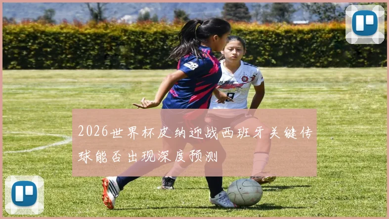 2026世界杯皮纳迎战西班牙关键传球能否出现深度预测
