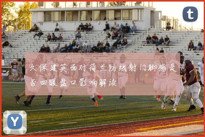 久保建英面对荷兰防线射门脚感是否回暖盘口影响解读